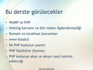Bu derste görülecekler
• WAMP ve PHP
• Hosting kavramı ve bizi neden ilgilendirmediği
• Domain ve localhost kavramları
• www klasörü
• İlk PHP kodunun yazımı
• PHP Sözdizimi (Syntax)
• PHP kodunun akışı ve akışın nasıl kontrol
  edileceği

                     http://www.ubenzer.com/
 
