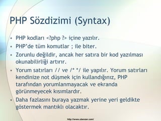 PHP Sözdizimi (Syntax)
• PHP kodları <?php ?> içine yazılır.
• PHP’de tüm komutlar ; ile biter.
• Zorunlu değildir, ancak her satıra bir kod yazılması
  okunabilirliği artırır.
• Yorum satırları // ve /* */ ile yapılır. Yorum satırları
  kendinize not düşmek için kullandığınız, PHP
  tarafından yorumlanmayacak ve ekranda
  görünmeyecek kısımlardır.
• Daha fazlasını buraya yazmak yerine yeri geldikte
  göstermek mantıklı olacaktır.

                        http://www.ubenzer.com/
 