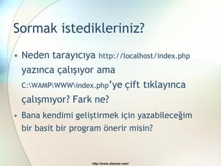 Sormak istedikleriniz?
• Neden tarayıcıya http://localhost/index.php
  yazınca çalışıyor ama
  C:WAMPWWWindex.php’ye              çift tıklayınca
  çalışmıyor? Fark ne?
• Bana kendimi geliştirmek için yazabileceğim
  bir basit bir program önerir misin?


                    http://www.ubenzer.com/
 