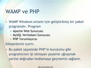 WAMP ve PHP
• WAMP Windows ortamı için geliştirilmiş bir paket
  programdır. Program
   − Apache Web Sunucusu
   − MySQL Veritabanı Sunucusu
   − PHP Yorumlayıcısı
bileşenlerini içerir.
• Bu paket sayesinde PHP’in kurulumu gibi
  programcının işi olmayan şeylerle uğraşmak
  yerine doğrudan kodlamaya geçmemiz sağlanır.

                        http://www.ubenzer.com/
 