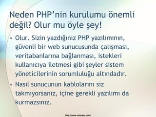 Neden PHP’nin kurulumu önemli
değil? Olur mu öyle şey!
• Olur. Sizin yazdığınız PHP yazılımının,
  güvenli bir web sunucusunda çalışması,
  veritabanlarına bağlanması, istekleri
  kullanıcıya iletmesi gibi şeyler sistem
  yöneticilerinin sorumluluğu altındadır.
• Nasıl sunucunun kablolarını siz
  takmıyorsanız, içine gerekli yazılımı da
  kurmazsınız.
                   http://www.ubenzer.com/
 