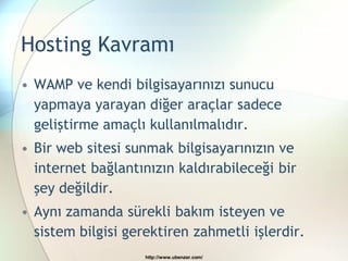 Hosting Kavramı
• WAMP ve kendi bilgisayarınızı sunucu
  yapmaya yarayan diğer araçlar sadece
  geliştirme amaçlı kullanılmalıdır.
• Bir web sitesi sunmak bilgisayarınızın ve
  internet bağlantınızın kaldırabileceği bir
  şey değildir.
• Aynı zamanda sürekli bakım isteyen ve
  sistem bilgisi gerektiren zahmetli işlerdir.
                    http://www.ubenzer.com/
 