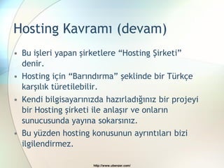 Hosting Kavramı (devam)
• Bu işleri yapan şirketlere “Hosting Şirketi”
  denir.
• Hosting için “Barındırma” şeklinde bir Türkçe
  karşılık türetilebilir.
• Kendi bilgisayarınızda hazırladığınız bir projeyi
  bir Hosting şirketi ile anlaşır ve onların
  sunucusunda yayına sokarsınız.
• Bu yüzden hosting konusunun ayrıntıları bizi
  ilgilendirmez.

                      http://www.ubenzer.com/
 