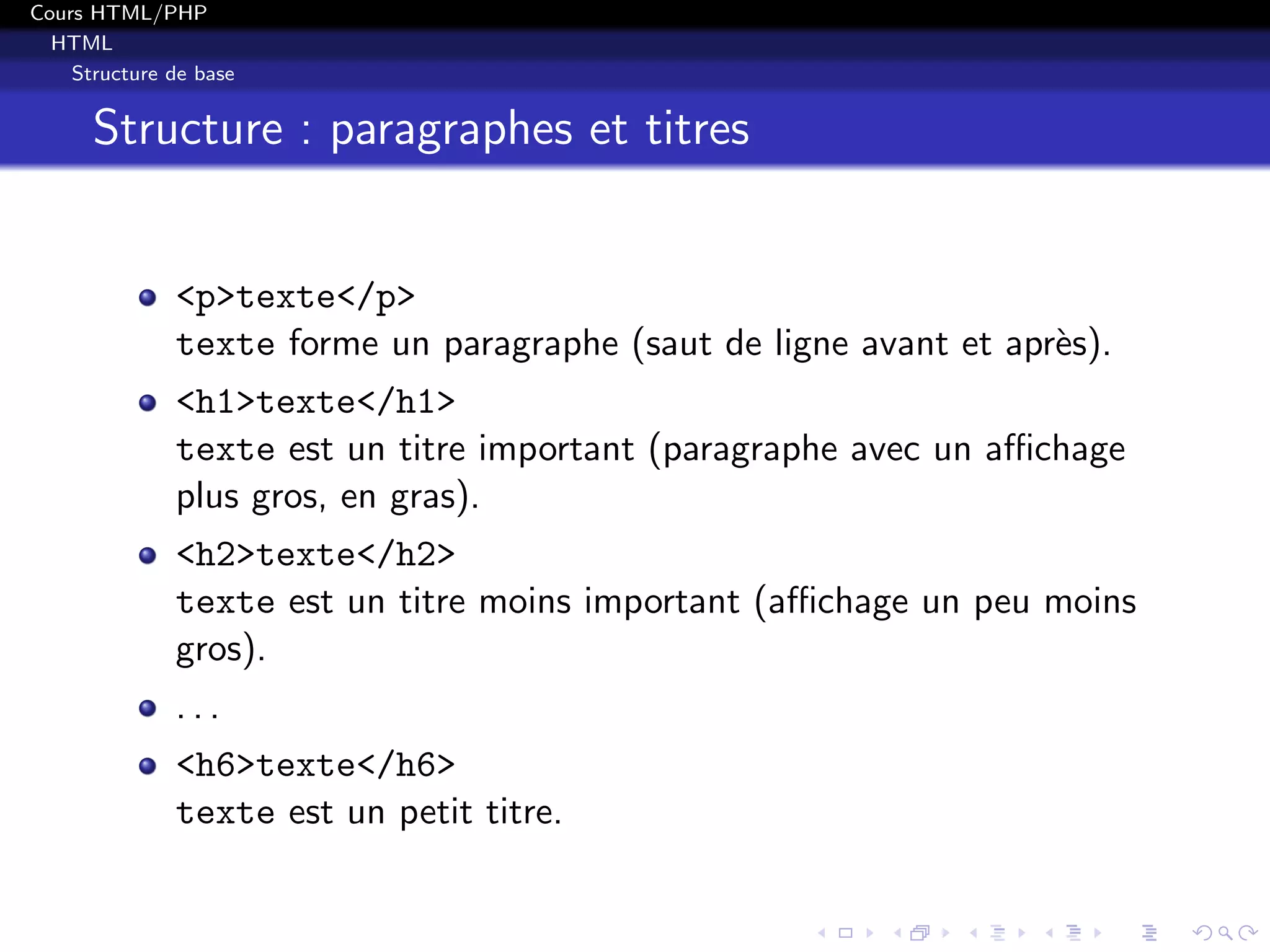 Cours HTML/PHP
HTML
Structure de base
Structure : paragraphes et titres
<p>texte</p>
texte forme un paragraphe (saut de ligne avant et apr`es).
<h1>texte</h1>
texte est un titre important (paragraphe avec un aﬃchage
plus gros, en gras).
<h2>texte</h2>
texte est un titre moins important (aﬃchage un peu moins
gros).
. . .
<h6>texte</h6>
texte est un petit titre.
 