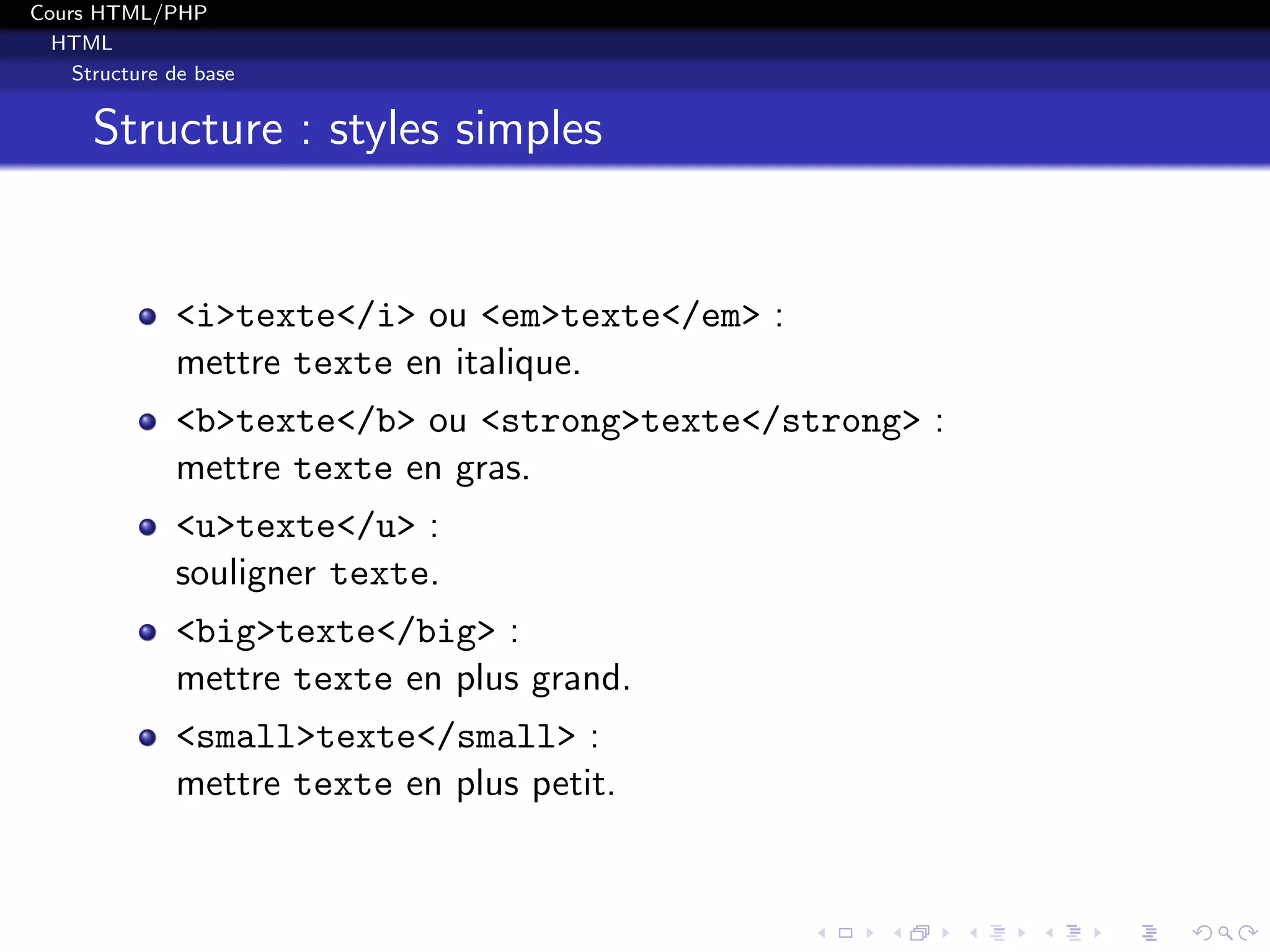 Cours HTML/PHP
HTML
Structure de base
Structure : styles simples
<i>texte</i> ou <em>texte</em> :
mettre texte en italique.
<b>texte</b> ou <strong>texte</strong> :
mettre texte en gras.
<u>texte</u> :
souligner texte.
<big>texte</big> :
mettre texte en plus grand.
<small>texte</small> :
mettre texte en plus petit.
 