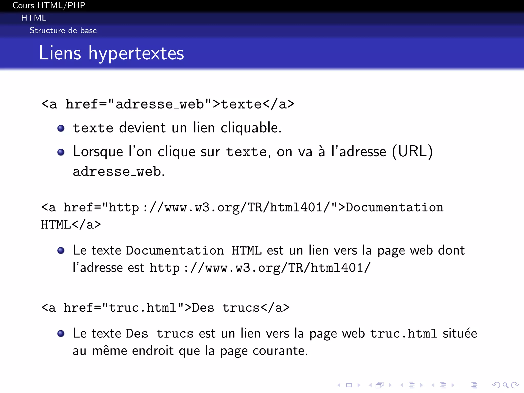 Cours HTML/PHP
HTML
Structure de base
Liens hypertextes
<a href="adresse web">texte</a>
texte devient un lien cliquable.
Lorsque l’on clique sur texte, on va `a l’adresse (URL)
adresse web.
<a href="http ://www.w3.org/TR/html401/">Documentation
HTML</a>
Le texte Documentation HTML est un lien vers la page web dont
l’adresse est http ://www.w3.org/TR/html401/
<a href="truc.html">Des trucs</a>
Le texte Des trucs est un lien vers la page web truc.html situ´ee
au mˆeme endroit que la page courante.
 