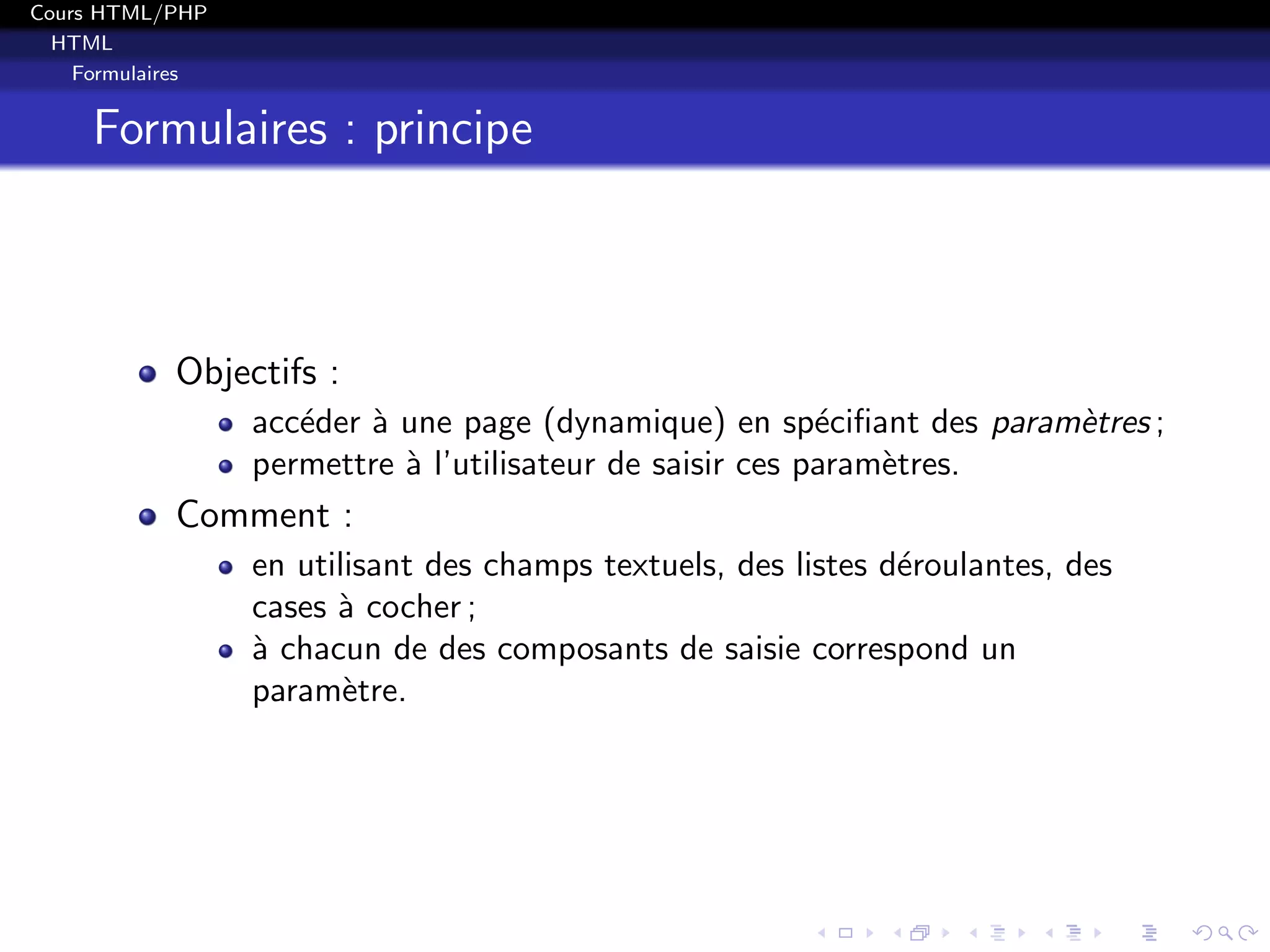 Cours HTML/PHP
HTML
Formulaires
Formulaires : principe
Objectifs :
acc´eder `a une page (dynamique) en sp´eciﬁant des param`etres ;
permettre `a l’utilisateur de saisir ces param`etres.
Comment :
en utilisant des champs textuels, des listes d´eroulantes, des
cases `a cocher ;
`a chacun de des composants de saisie correspond un
param`etre.
 