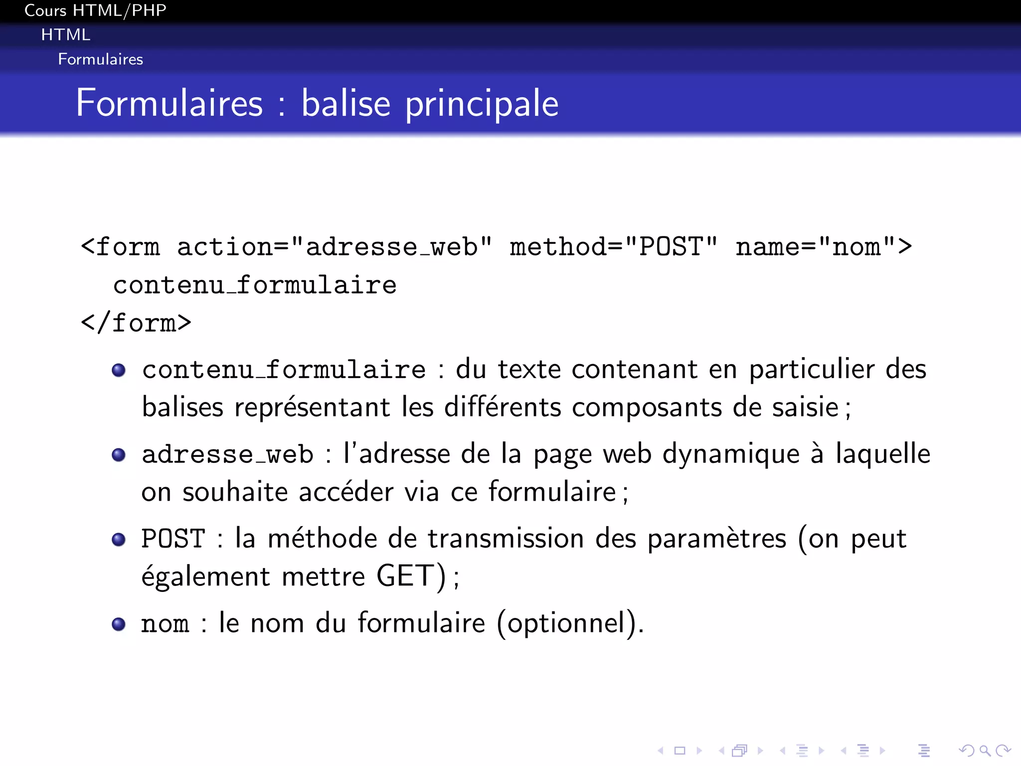 Cours HTML/PHP
HTML
Formulaires
Formulaires : balise principale
<form action="adresse web" method="POST" name="nom">
contenu formulaire
</form>
contenu formulaire : du texte contenant en particulier des
balises repr´esentant les diﬀ´erents composants de saisie ;
adresse web : l’adresse de la page web dynamique `a laquelle
on souhaite acc´eder via ce formulaire ;
POST : la m´ethode de transmission des param`etres (on peut
´egalement mettre GET) ;
nom : le nom du formulaire (optionnel).
 