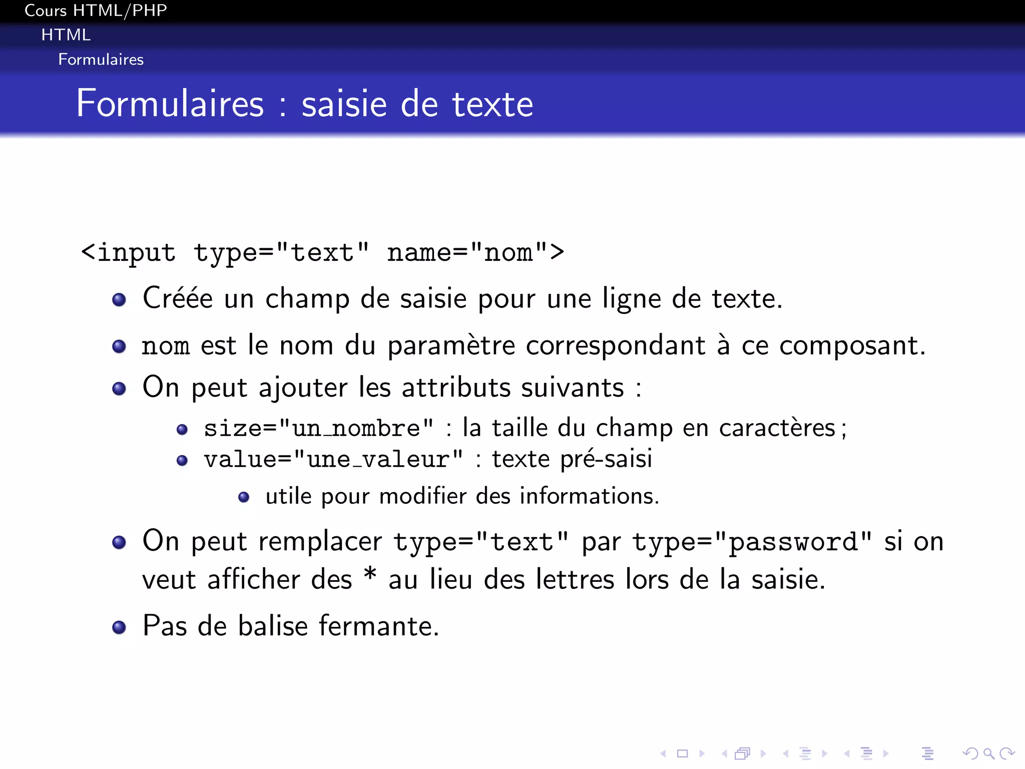 Cours HTML/PHP
HTML
Formulaires
Formulaires : saisie de texte
<input type="text" name="nom">
Cr´e´ee un champ de saisie pour une ligne de texte.
nom est le nom du param`etre correspondant `a ce composant.
On peut ajouter les attributs suivants :
size="un nombre" : la taille du champ en caract`eres ;
value="une valeur" : texte pr´e-saisi
utile pour modiﬁer des informations.
On peut remplacer type="text" par type="password" si on
veut aﬃcher des * au lieu des lettres lors de la saisie.
Pas de balise fermante.
 