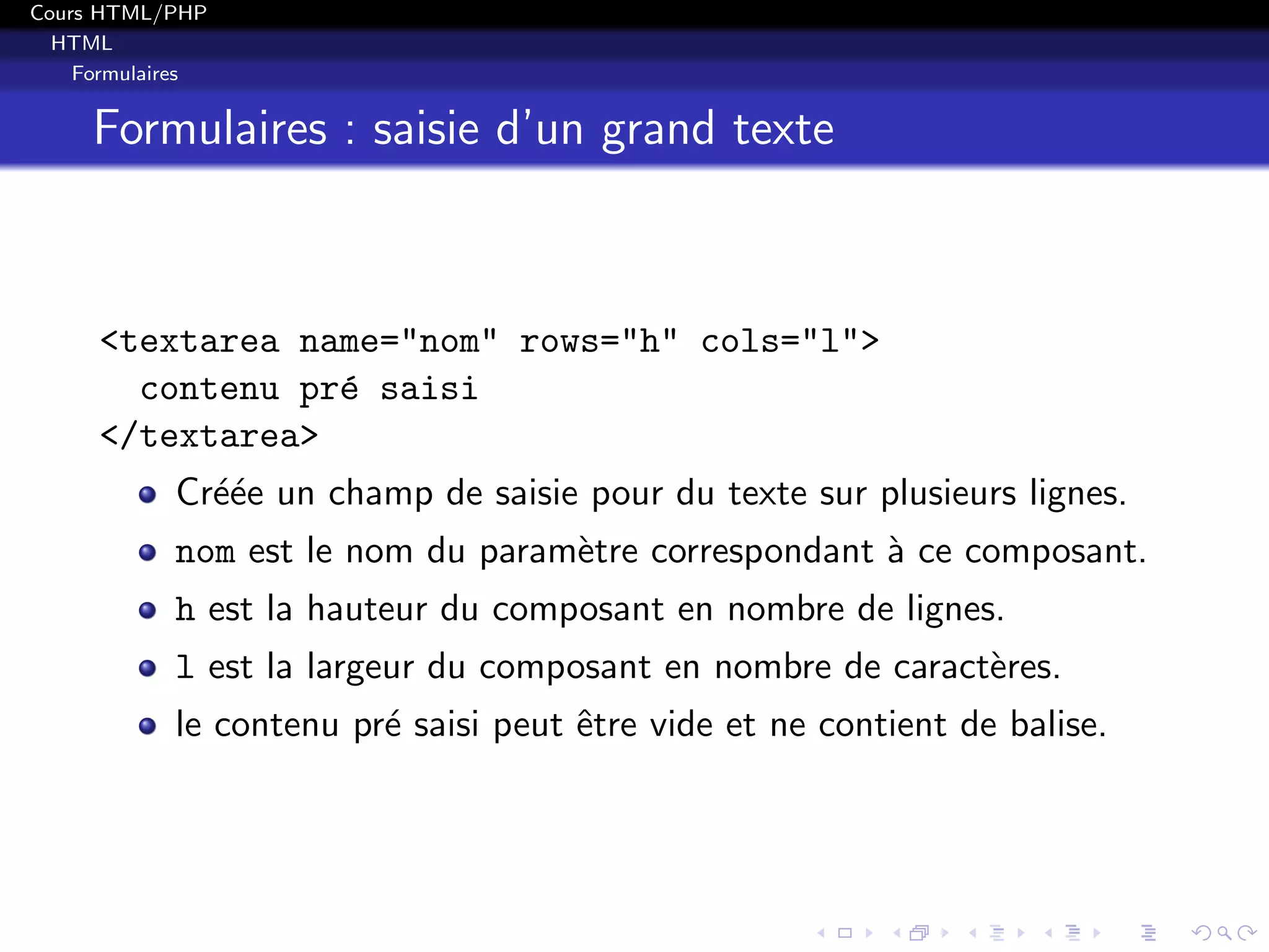 Cours HTML/PHP
HTML
Formulaires
Formulaires : saisie d’un grand texte
<textarea name="nom" rows="h" cols="l">
contenu pr´e saisi
</textarea>
Cr´e´ee un champ de saisie pour du texte sur plusieurs lignes.
nom est le nom du param`etre correspondant `a ce composant.
h est la hauteur du composant en nombre de lignes.
l est la largeur du composant en nombre de caract`eres.
le contenu pr´e saisi peut ˆetre vide et ne contient de balise.
 