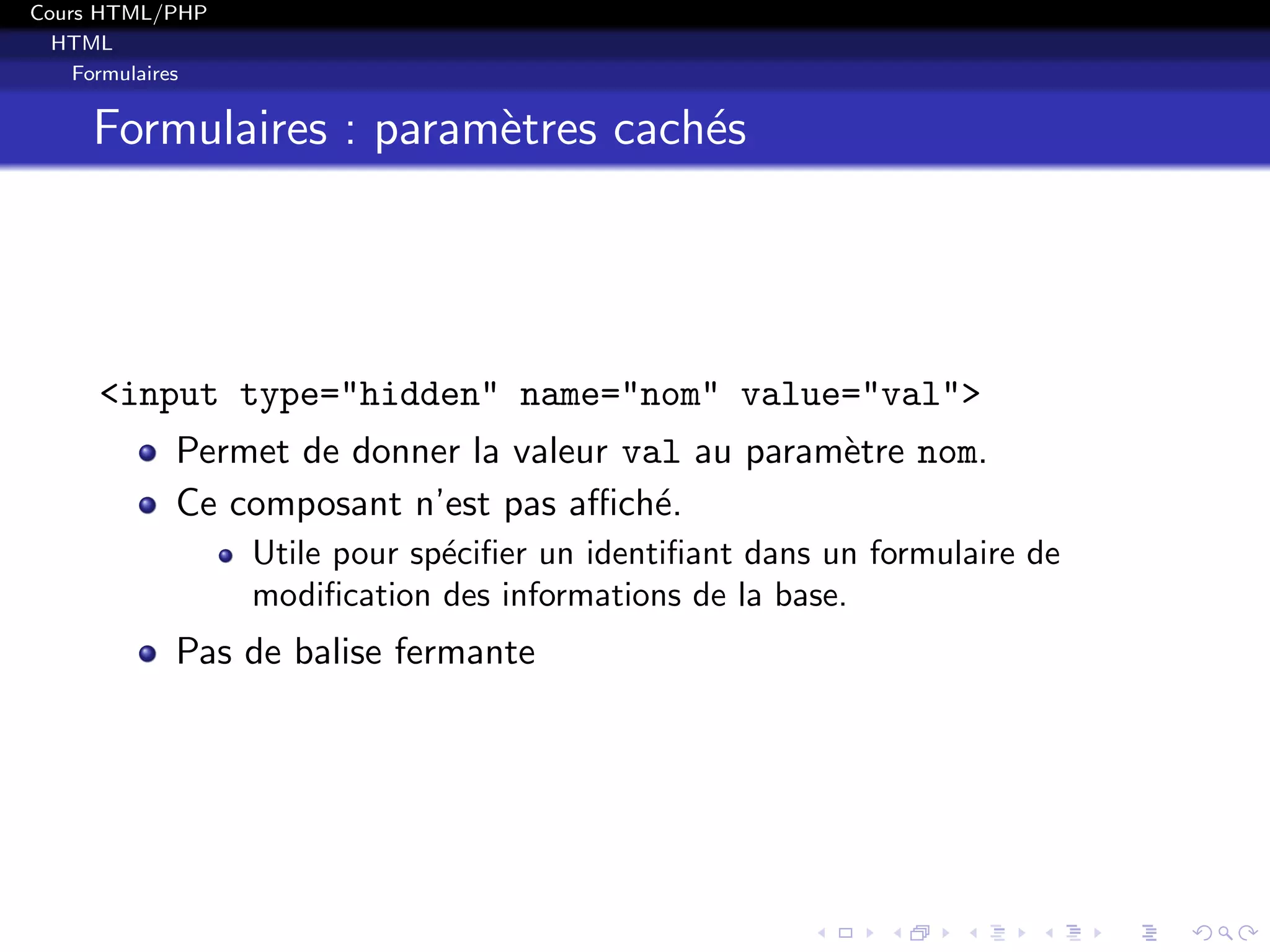Cours HTML/PHP
HTML
Formulaires
Formulaires : param`etres cach´es
<input type="hidden" name="nom" value="val">
Permet de donner la valeur val au param`etre nom.
Ce composant n’est pas aﬃch´e.
Utile pour sp´eciﬁer un identiﬁant dans un formulaire de
modiﬁcation des informations de la base.
Pas de balise fermante
 