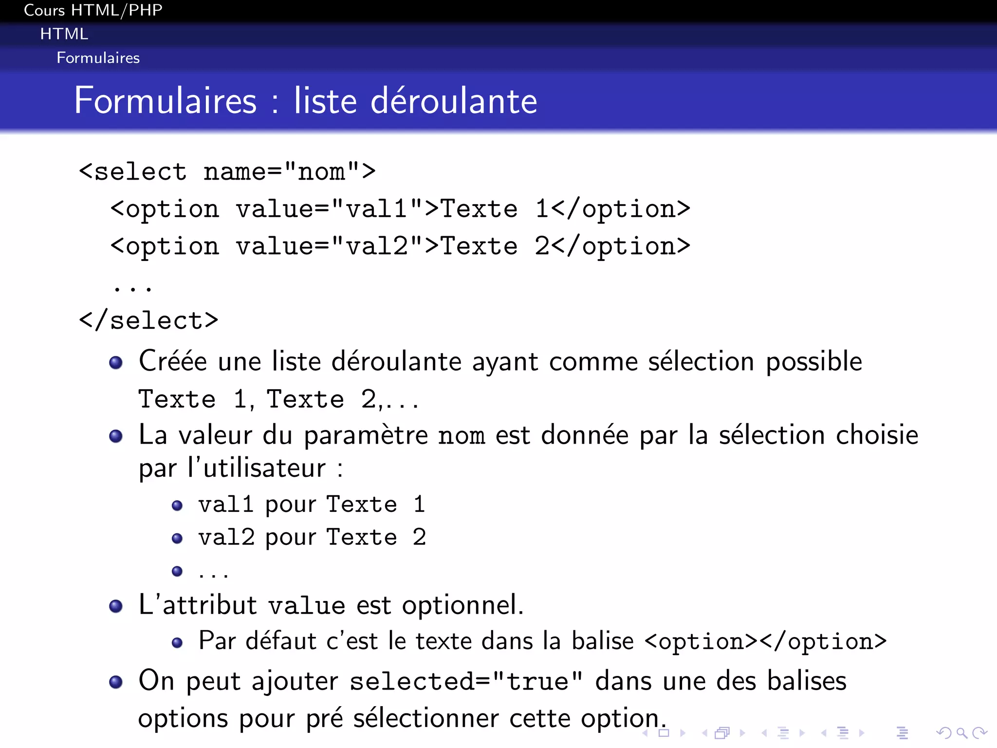 Cours HTML/PHP
HTML
Formulaires
Formulaires : liste d´eroulante
<select name="nom">
<option value="val1">Texte 1</option>
<option value="val2">Texte 2</option>
...
</select>
Cr´e´ee une liste d´eroulante ayant comme s´election possible
Texte 1, Texte 2,. . .
La valeur du param`etre nom est donn´ee par la s´election choisie
par l’utilisateur :
val1 pour Texte 1
val2 pour Texte 2
. . .
L’attribut value est optionnel.
Par d´efaut c’est le texte dans la balise <option></option>
On peut ajouter selected="true" dans une des balises
options pour pr´e s´electionner cette option.
 