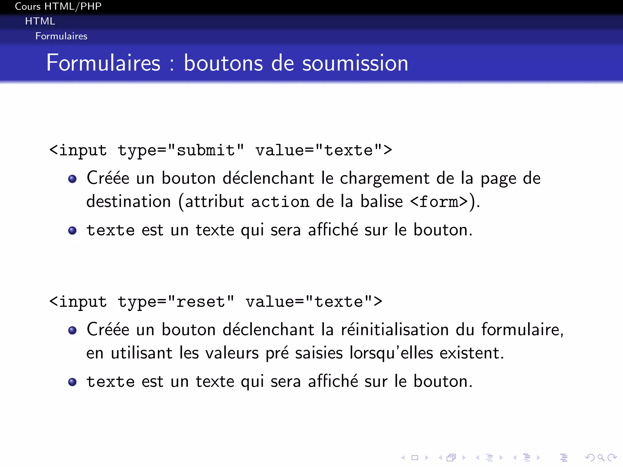 Cours HTML/PHP
HTML
Formulaires
Formulaires : boutons de soumission
<input type="submit" value="texte">
Cr´e´ee un bouton d´eclenchant le chargement de la page de
destination (attribut action de la balise <form>).
texte est un texte qui sera aﬃch´e sur le bouton.
<input type="reset" value="texte">
Cr´e´ee un bouton d´eclenchant la r´einitialisation du formulaire,
en utilisant les valeurs pr´e saisies lorsqu’elles existent.
texte est un texte qui sera aﬃch´e sur le bouton.
 
