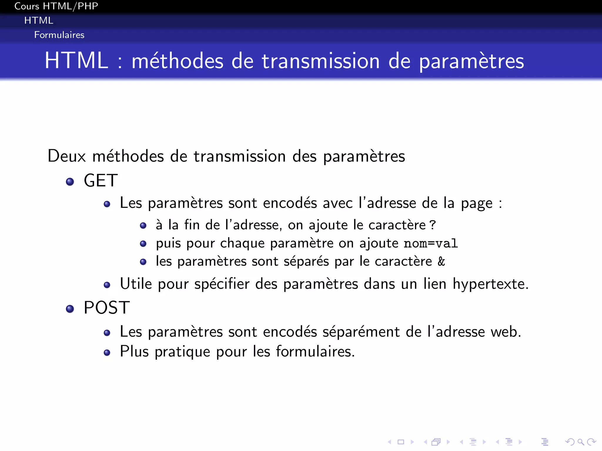 Cours HTML/PHP
HTML
Formulaires
HTML : m´ethodes de transmission de param`etres
Deux m´ethodes de transmission des param`etres
GET
Les param`etres sont encod´es avec l’adresse de la page :
`a la ﬁn de l’adresse, on ajoute le caract`ere ?
puis pour chaque param`etre on ajoute nom=val
les param`etres sont s´epar´es par le caract`ere &
Utile pour sp´eciﬁer des param`etres dans un lien hypertexte.
POST
Les param`etres sont encod´es s´epar´ement de l’adresse web.
Plus pratique pour les formulaires.
 