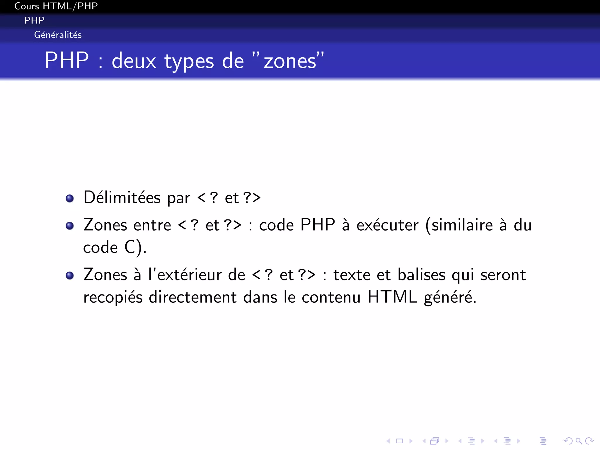 Cours HTML/PHP
PHP
G´en´eralit´es
PHP : deux types de ”zones”
D´elimit´ees par < ? et ?>
Zones entre < ? et ?> : code PHP `a ex´ecuter (similaire `a du
code C).
Zones `a l’ext´erieur de < ? et ?> : texte et balises qui seront
recopi´es directement dans le contenu HTML g´en´er´e.
 