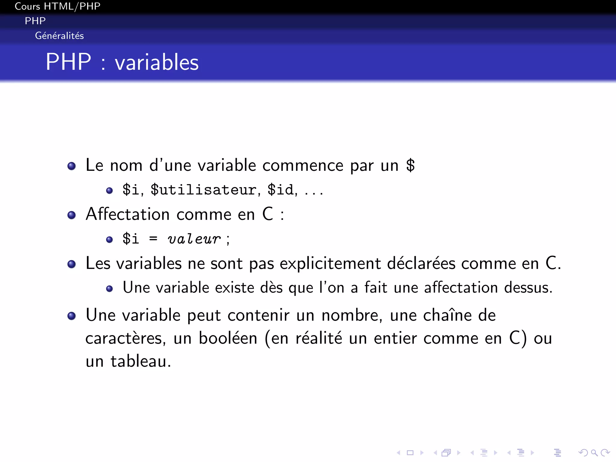 Cours HTML/PHP
PHP
G´en´eralit´es
PHP : variables
Le nom d’une variable commence par un $
$i, $utilisateur, $id, . . .
Aﬀectation comme en C :
$i = valeur ;
Les variables ne sont pas explicitement d´eclar´ees comme en C.
Une variable existe d`es que l’on a fait une aﬀectation dessus.
Une variable peut contenir un nombre, une chaˆıne de
caract`eres, un bool´een (en r´ealit´e un entier comme en C) ou
un tableau.
 