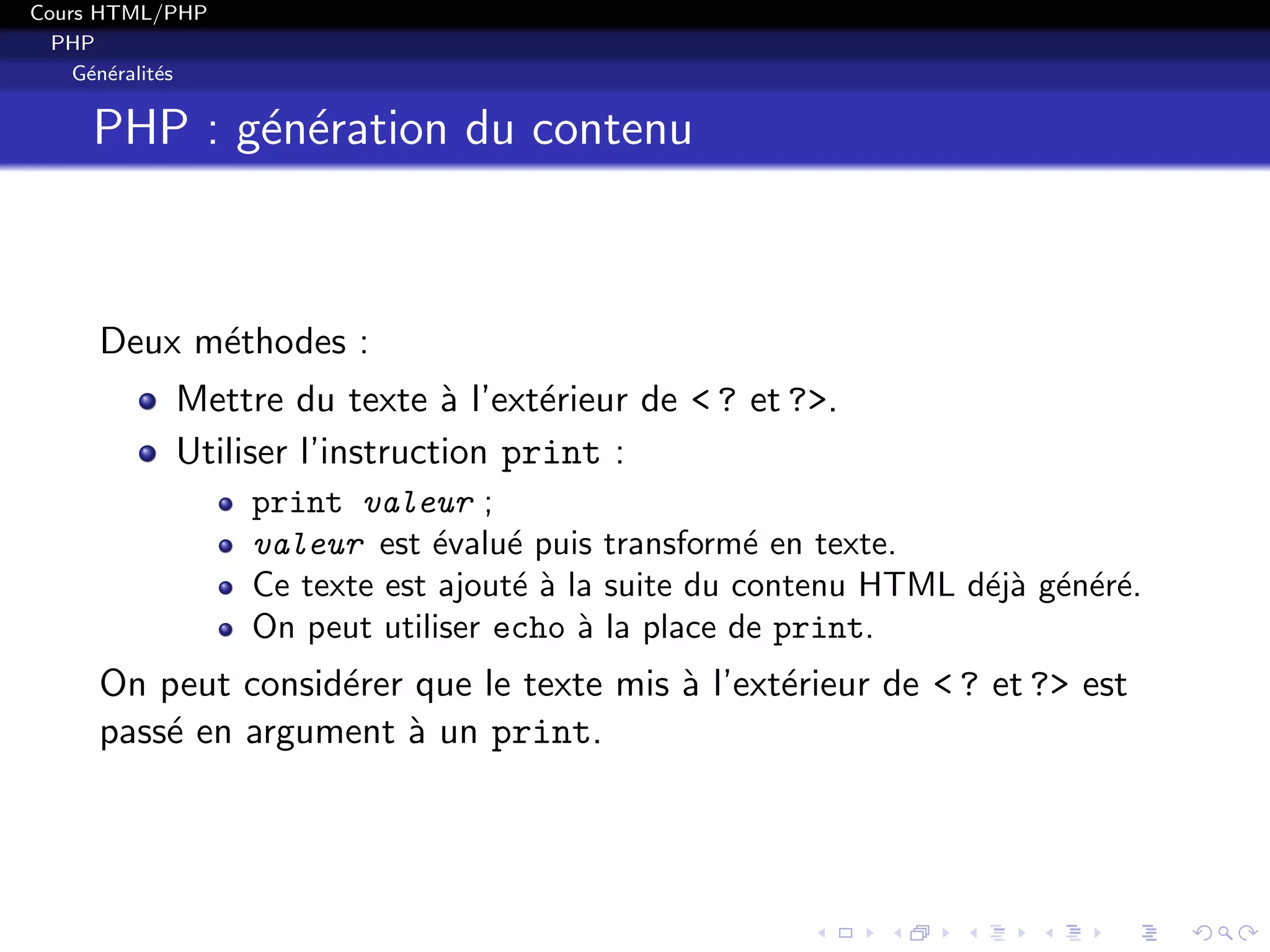 Cours HTML/PHP
PHP
G´en´eralit´es
PHP : g´en´eration du contenu
Deux m´ethodes :
Mettre du texte `a l’ext´erieur de < ? et ?>.
Utiliser l’instruction print :
print valeur ;
valeur est ´evalu´e puis transform´e en texte.
Ce texte est ajout´e `a la suite du contenu HTML d´ej`a g´en´er´e.
On peut utiliser echo `a la place de print.
On peut consid´erer que le texte mis `a l’ext´erieur de < ? et ?> est
pass´e en argument `a un print.
 