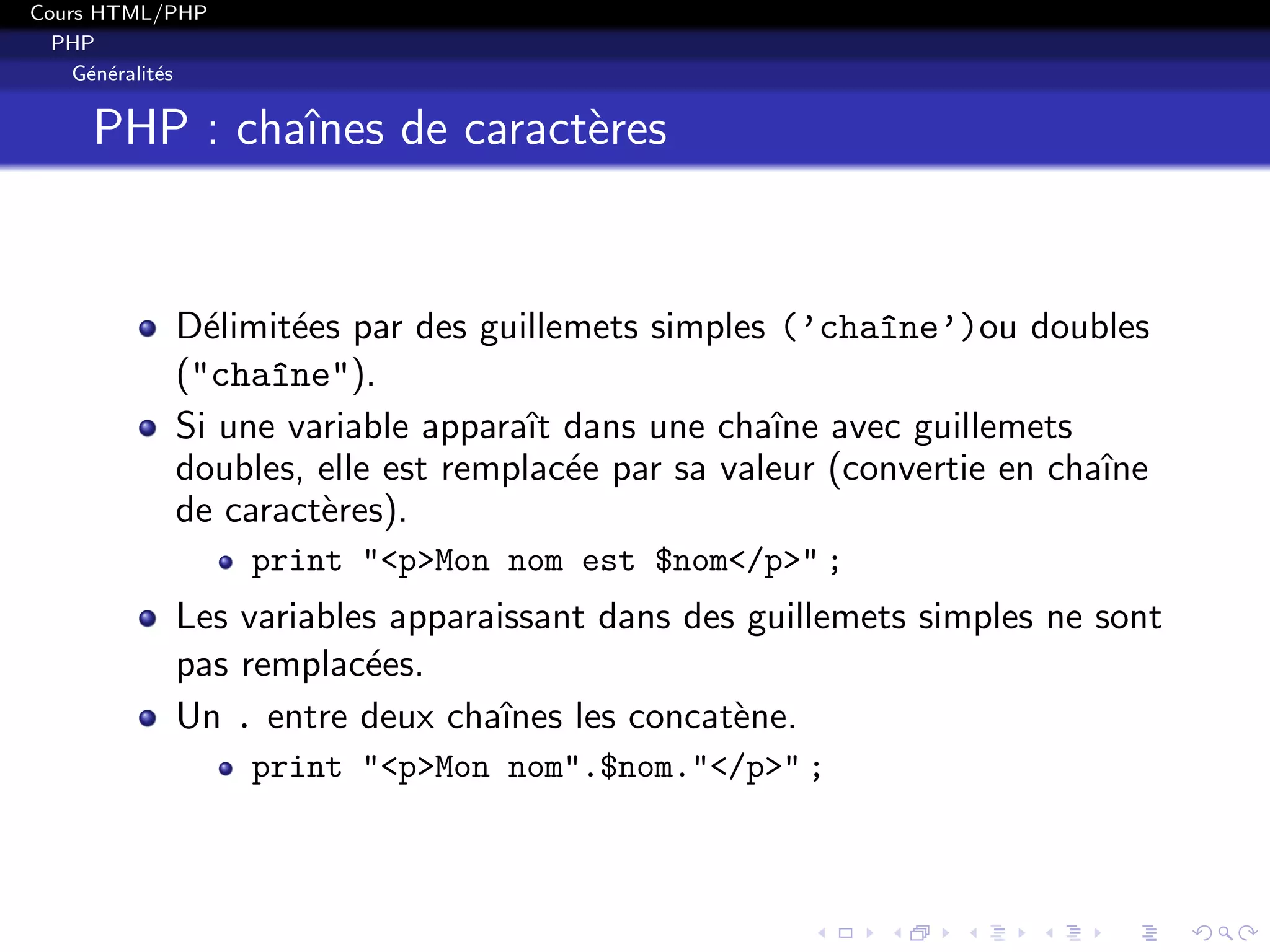 Cours HTML/PHP
PHP
G´en´eralit´es
PHP : chaˆınes de caract`eres
D´elimit´ees par des guillemets simples (’cha^ıne’)ou doubles
("cha^ıne").
Si une variable apparaˆıt dans une chaˆıne avec guillemets
doubles, elle est remplac´ee par sa valeur (convertie en chaˆıne
de caract`eres).
print "<p>Mon nom est $nom</p>" ;
Les variables apparaissant dans des guillemets simples ne sont
pas remplac´ees.
Un . entre deux chaˆınes les concat`ene.
print "<p>Mon nom".$nom."</p>" ;
 