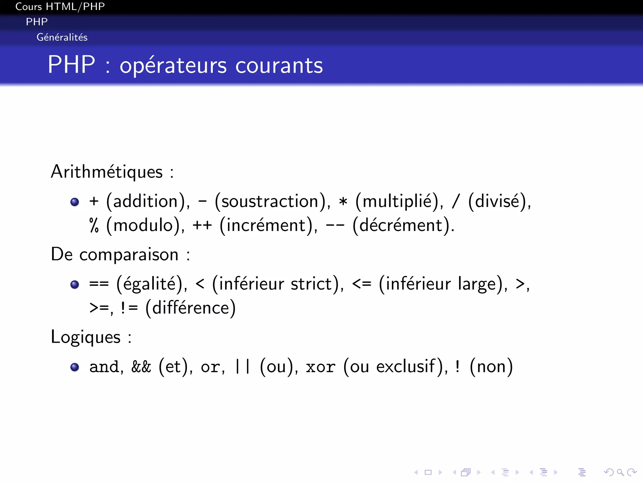 Cours HTML/PHP
PHP
G´en´eralit´es
PHP : op´erateurs courants
Arithm´etiques :
+ (addition), - (soustraction), * (multipli´e), / (divis´e),
% (modulo), ++ (incr´ement), -- (d´ecr´ement).
De comparaison :
== (´egalit´e), < (inf´erieur strict), <= (inf´erieur large), >,
>=, != (diﬀ´erence)
Logiques :
and, && (et), or, || (ou), xor (ou exclusif), ! (non)
 