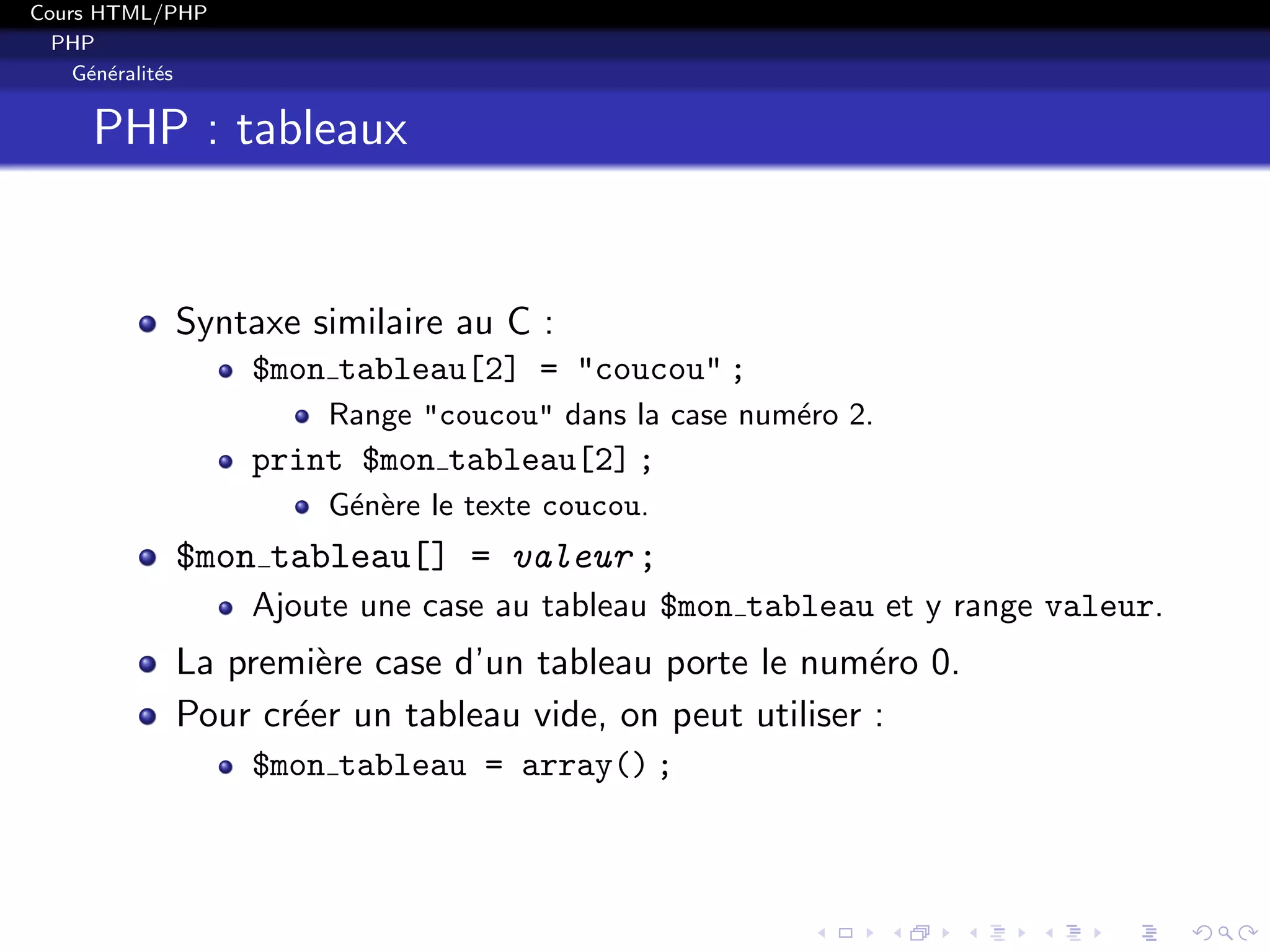 Cours HTML/PHP
PHP
G´en´eralit´es
PHP : tableaux
Syntaxe similaire au C :
$mon tableau[2] = "coucou" ;
Range "coucou" dans la case num´ero 2.
print $mon tableau[2] ;
G´en`ere le texte coucou.
$mon tableau[] = valeur ;
Ajoute une case au tableau $mon tableau et y range valeur.
La premi`ere case d’un tableau porte le num´ero 0.
Pour cr´eer un tableau vide, on peut utiliser :
$mon tableau = array() ;
 