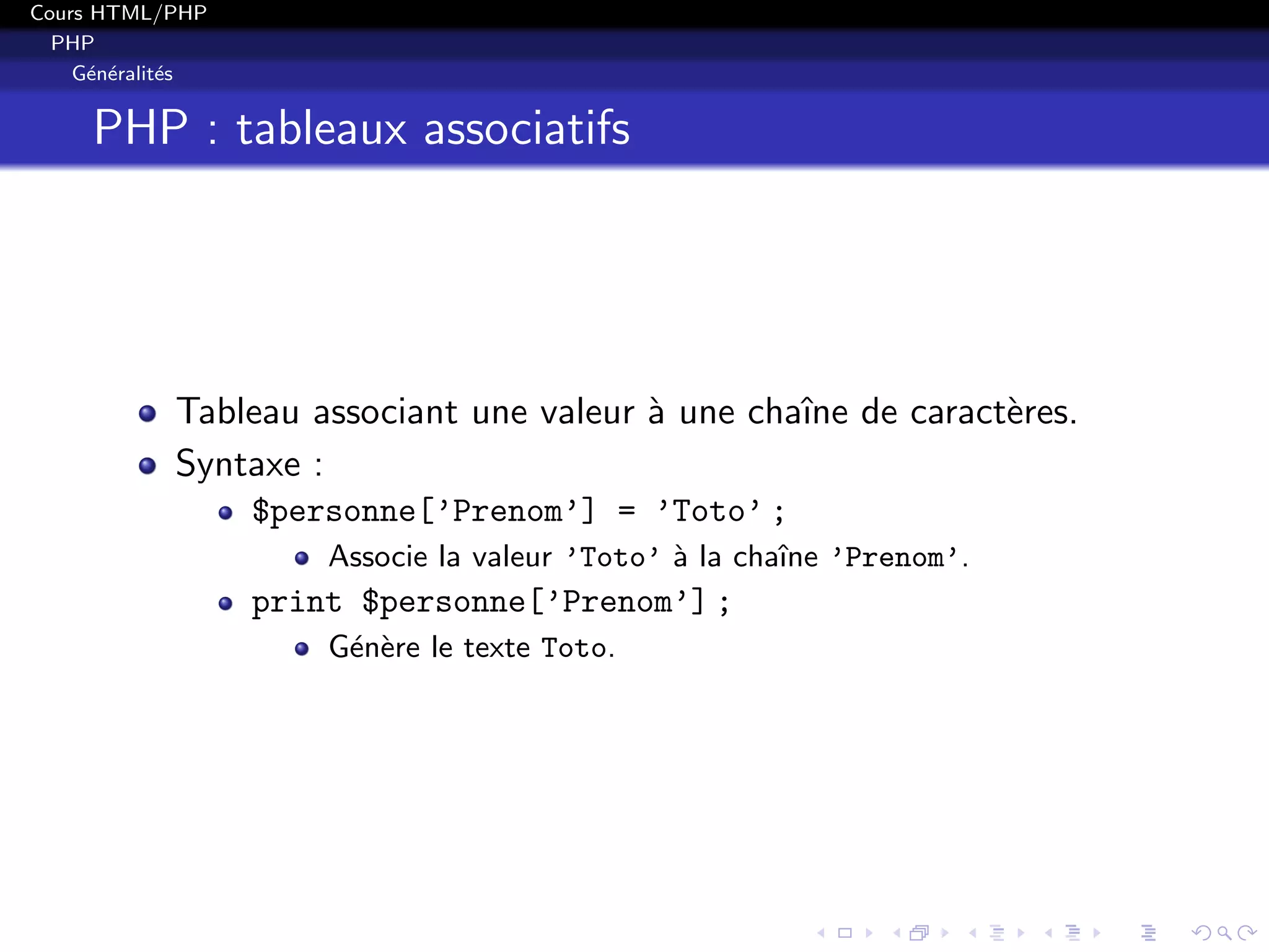 Cours HTML/PHP
PHP
G´en´eralit´es
PHP : tableaux associatifs
Tableau associant une valeur `a une chaˆıne de caract`eres.
Syntaxe :
$personne[’Prenom’] = ’Toto’ ;
Associe la valeur ’Toto’ `a la chaˆıne ’Prenom’.
print $personne[’Prenom’] ;
G´en`ere le texte Toto.
 