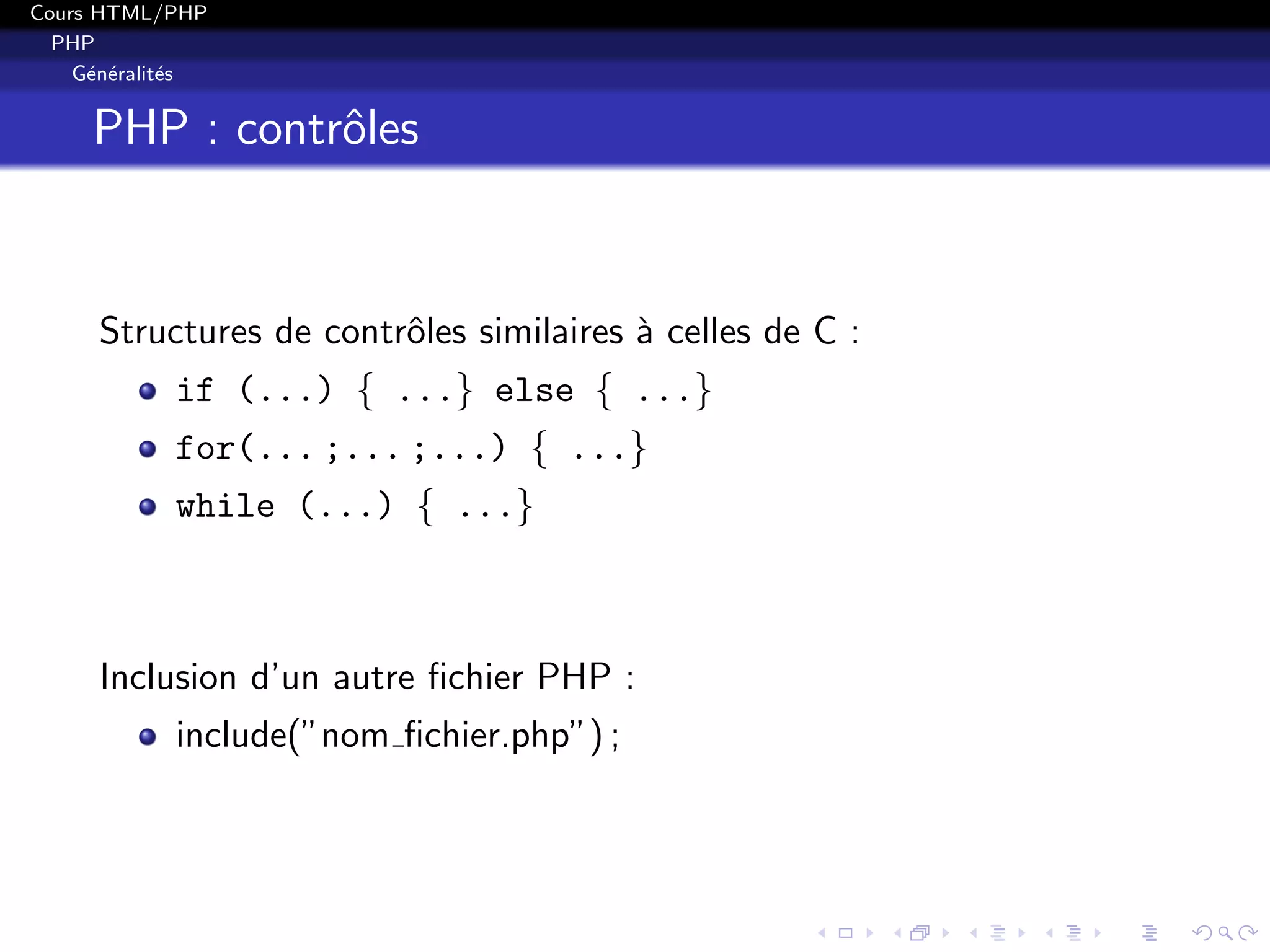 Cours HTML/PHP
PHP
G´en´eralit´es
PHP : contrˆoles
Structures de contrˆoles similaires `a celles de C :
if (...) { ...} else { ...}
for(... ;... ;...) { ...}
while (...) { ...}
Inclusion d’un autre ﬁchier PHP :
include(”nom ﬁchier.php”) ;
 