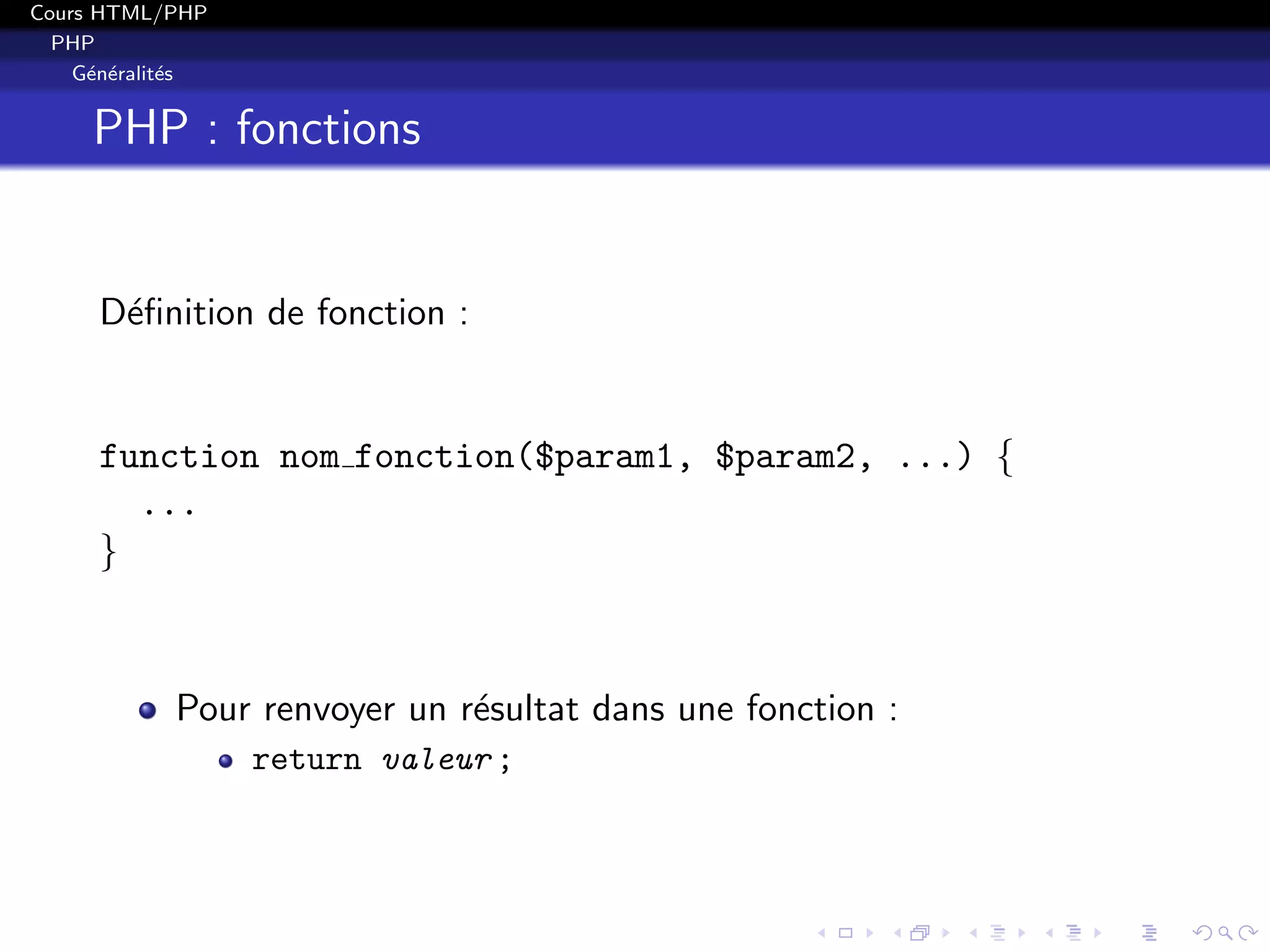 Cours HTML/PHP
PHP
G´en´eralit´es
PHP : fonctions
D´eﬁnition de fonction :
function nom fonction($param1, $param2, ...) {
...
}
Pour renvoyer un r´esultat dans une fonction :
return valeur ;
 