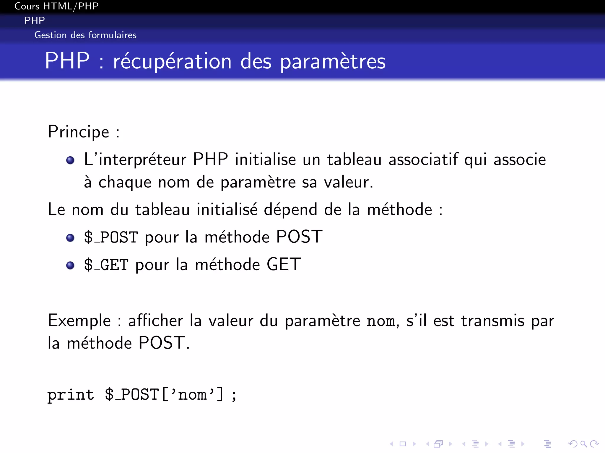 Cours HTML/PHP
PHP
Gestion des formulaires
PHP : r´ecup´eration des param`etres
Principe :
L’interpr´eteur PHP initialise un tableau associatif qui associe
`a chaque nom de param`etre sa valeur.
Le nom du tableau initialis´e d´epend de la m´ethode :
$ POST pour la m´ethode POST
$ GET pour la m´ethode GET
Exemple : aﬃcher la valeur du param`etre nom, s’il est transmis par
la m´ethode POST.
print $ POST[’nom’] ;
 