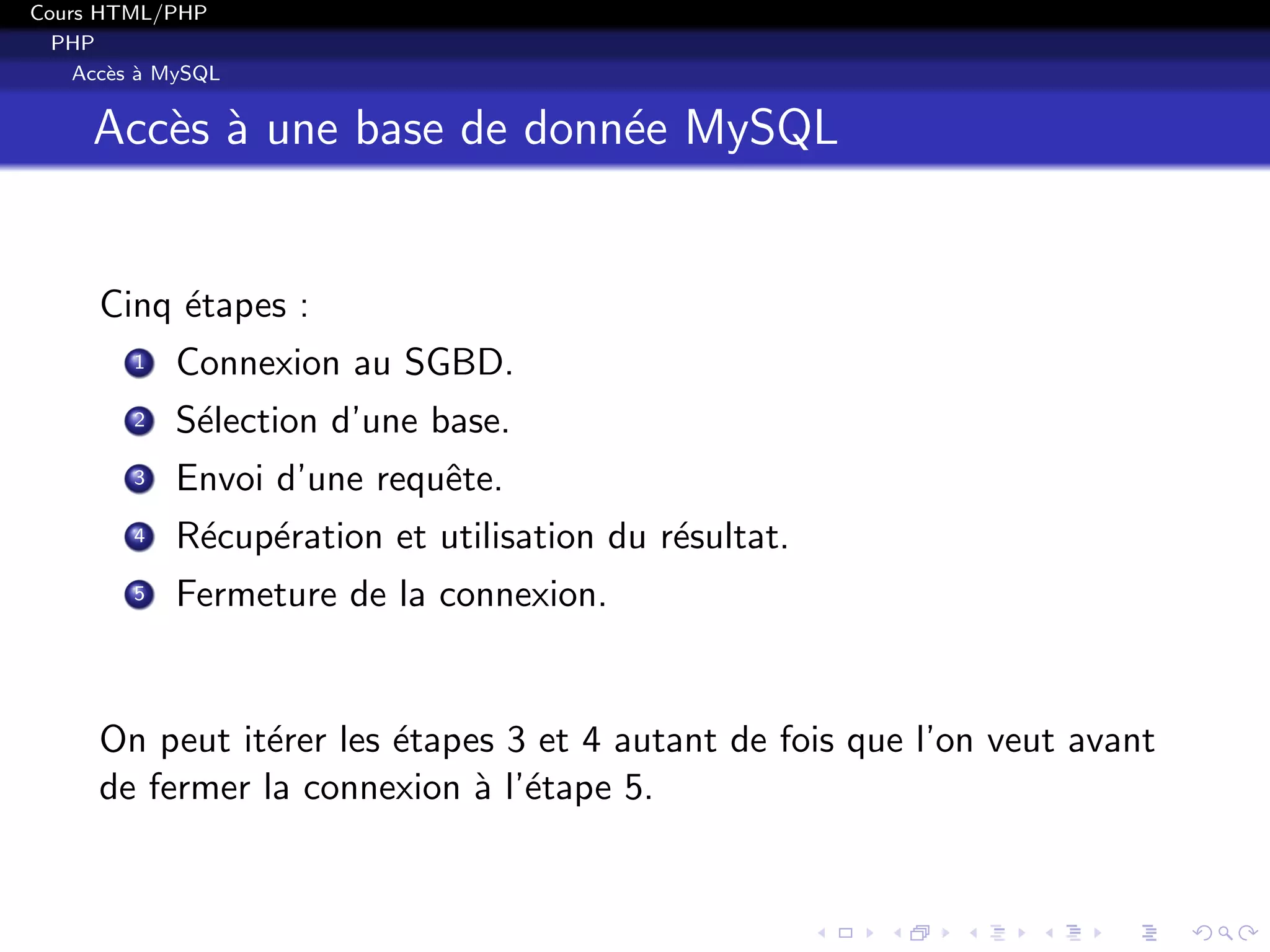 Cours HTML/PHP
PHP
Acc`es `a MySQL
Acc`es `a une base de donn´ee MySQL
Cinq ´etapes :
1 Connexion au SGBD.
2 S´election d’une base.
3 Envoi d’une requˆete.
4 R´ecup´eration et utilisation du r´esultat.
5 Fermeture de la connexion.
On peut it´erer les ´etapes 3 et 4 autant de fois que l’on veut avant
de fermer la connexion `a l’´etape 5.
 