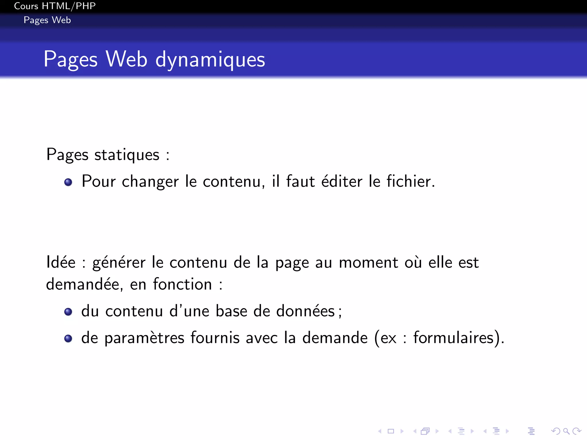 Cours HTML/PHP
Pages Web
Pages Web dynamiques
Pages statiques :
Pour changer le contenu, il faut ´editer le ﬁchier.
Id´ee : g´en´erer le contenu de la page au moment o`u elle est
demand´ee, en fonction :
du contenu d’une base de donn´ees ;
de param`etres fournis avec la demande (ex : formulaires).
 