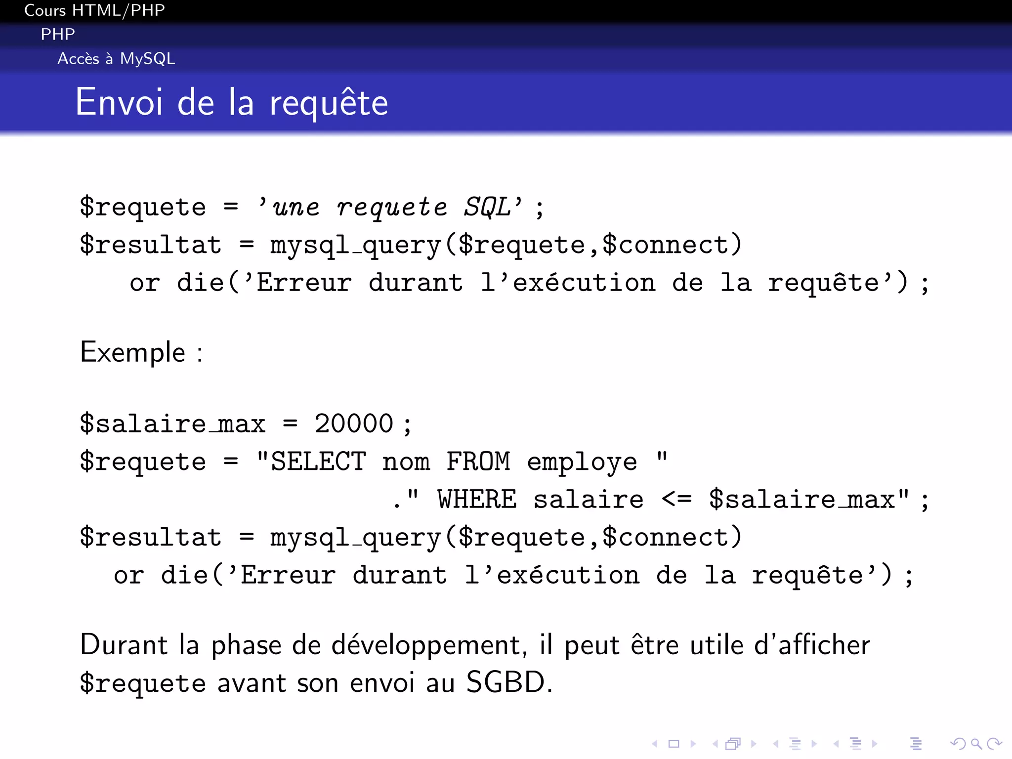Cours HTML/PHP
PHP
Acc`es `a MySQL
Envoi de la requˆete
$requete = ’une requete SQL’ ;
$resultat = mysql query($requete,$connect)
or die(’Erreur durant l’ex´ecution de la requ^ete’) ;
Exemple :
$salaire max = 20000 ;
$requete = "SELECT nom FROM employe "
." WHERE salaire <= $salaire max" ;
$resultat = mysql query($requete,$connect)
or die(’Erreur durant l’ex´ecution de la requ^ete’) ;
Durant la phase de d´eveloppement, il peut ˆetre utile d’aﬃcher
$requete avant son envoi au SGBD.
 