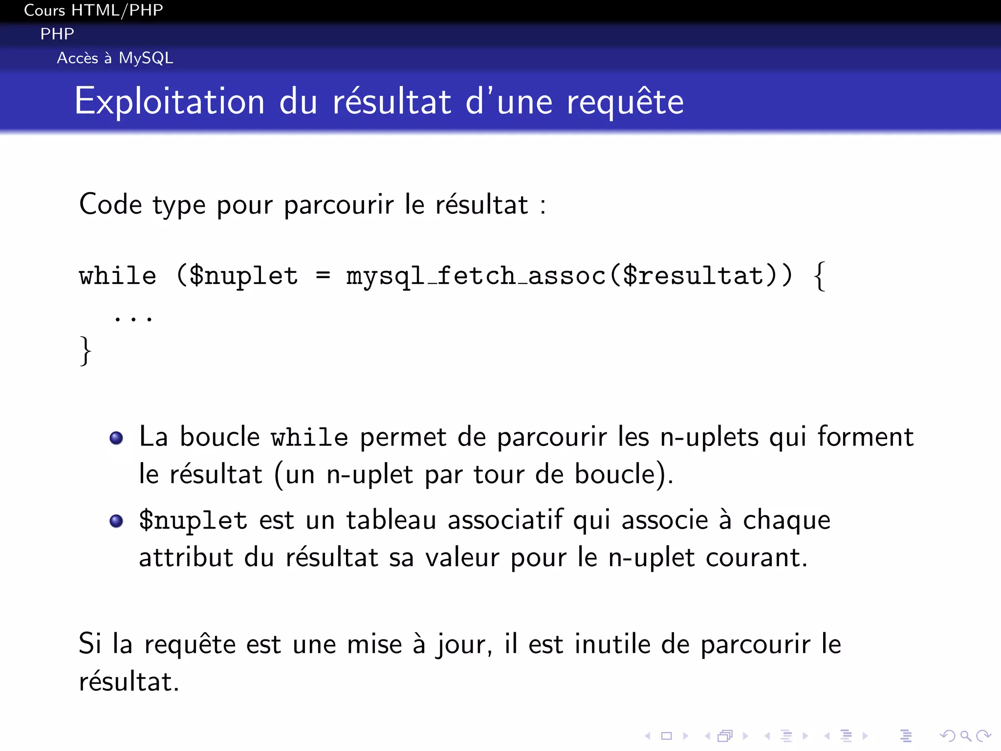 Cours HTML/PHP
PHP
Acc`es `a MySQL
Exploitation du r´esultat d’une requˆete
Code type pour parcourir le r´esultat :
while ($nuplet = mysql fetch assoc($resultat)) {
...
}
La boucle while permet de parcourir les n-uplets qui forment
le r´esultat (un n-uplet par tour de boucle).
$nuplet est un tableau associatif qui associe `a chaque
attribut du r´esultat sa valeur pour le n-uplet courant.
Si la requˆete est une mise `a jour, il est inutile de parcourir le
r´esultat.
 