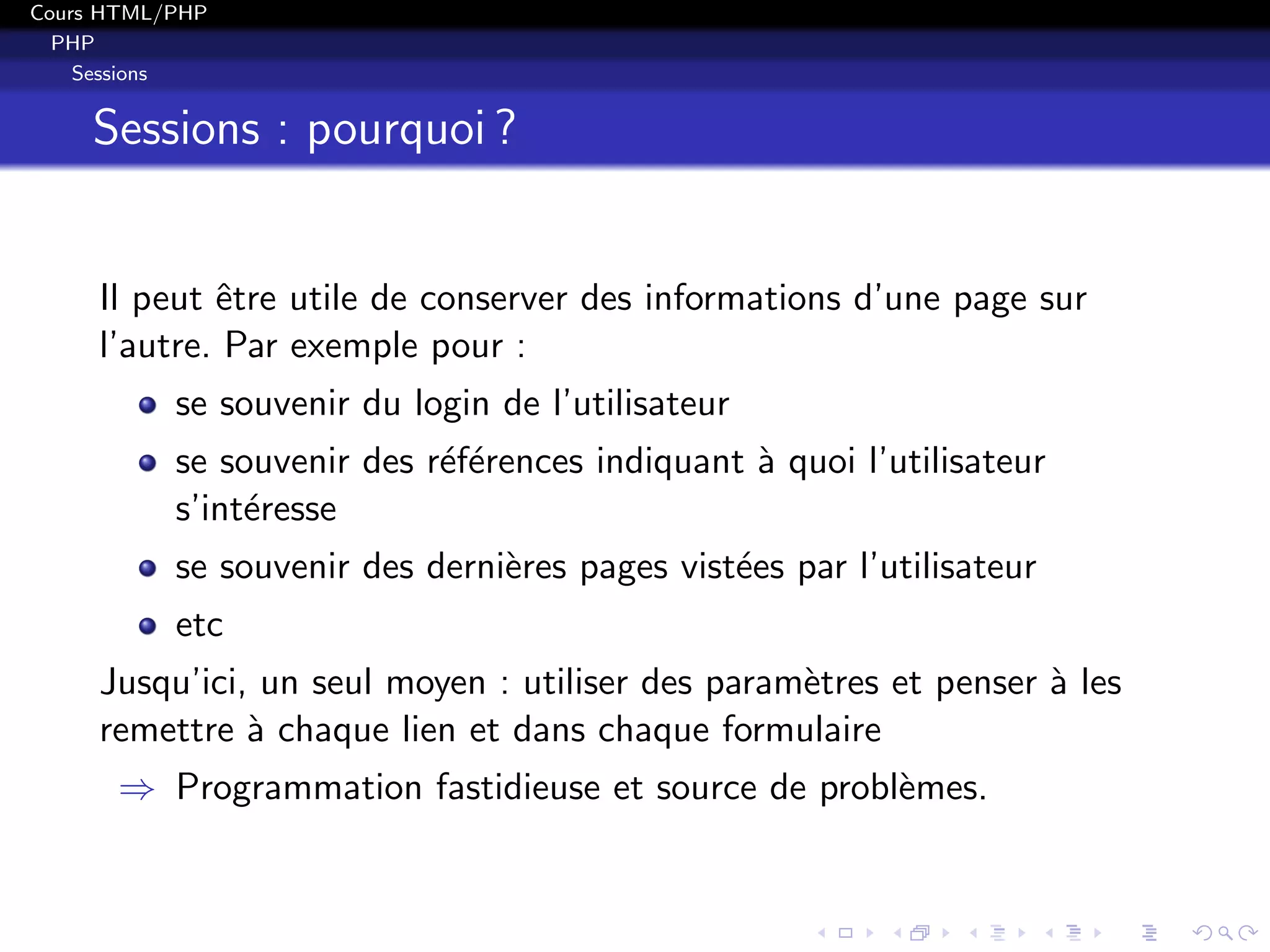 Cours HTML/PHP
PHP
Sessions
Sessions : pourquoi ?
Il peut ˆetre utile de conserver des informations d’une page sur
l’autre. Par exemple pour :
se souvenir du login de l’utilisateur
se souvenir des r´ef´erences indiquant `a quoi l’utilisateur
s’int´eresse
se souvenir des derni`eres pages vist´ees par l’utilisateur
etc
Jusqu’ici, un seul moyen : utiliser des param`etres et penser `a les
remettre `a chaque lien et dans chaque formulaire
⇒ Programmation fastidieuse et source de probl`emes.
 
