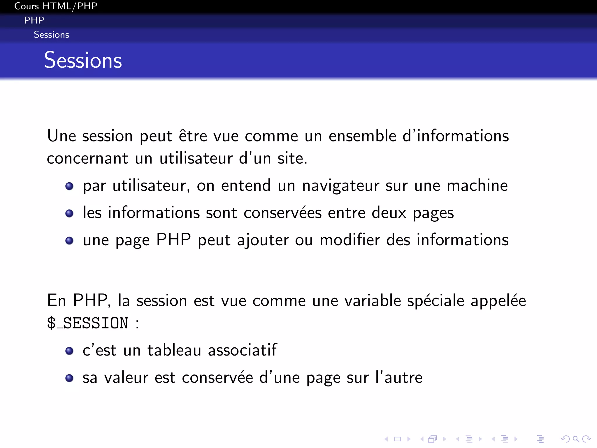 Cours HTML/PHP
PHP
Sessions
Sessions
Une session peut ˆetre vue comme un ensemble d’informations
concernant un utilisateur d’un site.
par utilisateur, on entend un navigateur sur une machine
les informations sont conserv´ees entre deux pages
une page PHP peut ajouter ou modiﬁer des informations
En PHP, la session est vue comme une variable sp´eciale appel´ee
$ SESSION :
c’est un tableau associatif
sa valeur est conserv´ee d’une page sur l’autre
 