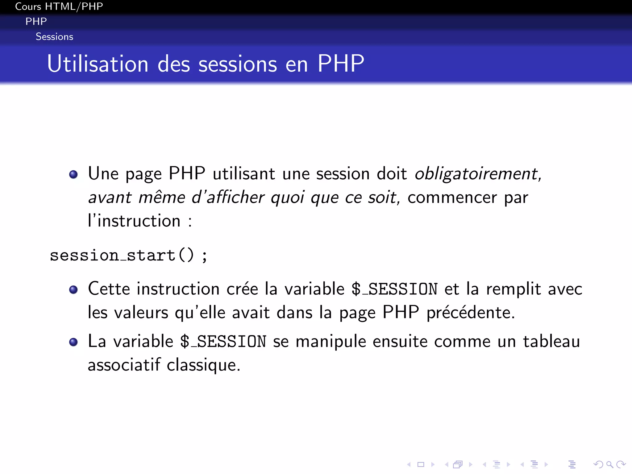 Cours HTML/PHP
PHP
Sessions
Utilisation des sessions en PHP
Une page PHP utilisant une session doit obligatoirement,
avant mˆeme d’aﬃcher quoi que ce soit, commencer par
l’instruction :
session start() ;
Cette instruction cr´ee la variable $ SESSION et la remplit avec
les valeurs qu’elle avait dans la page PHP pr´ec´edente.
La variable $ SESSION se manipule ensuite comme un tableau
associatif classique.
 