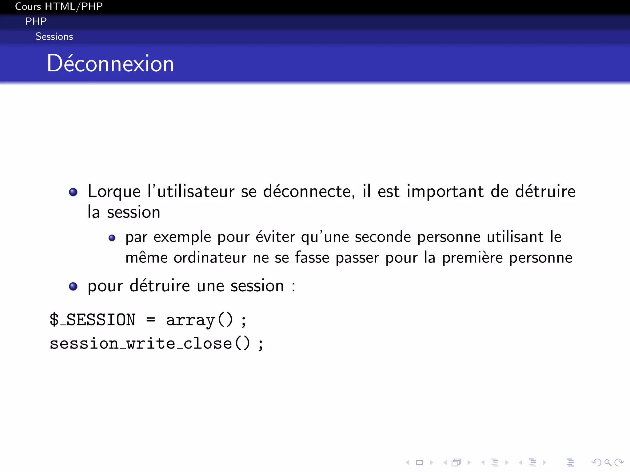 Cours HTML/PHP
PHP
Sessions
D´econnexion
Lorque l’utilisateur se d´econnecte, il est important de d´etruire
la session
par exemple pour ´eviter qu’une seconde personne utilisant le
mˆeme ordinateur ne se fasse passer pour la premi`ere personne
pour d´etruire une session :
$ SESSION = array() ;
session write close() ;
 