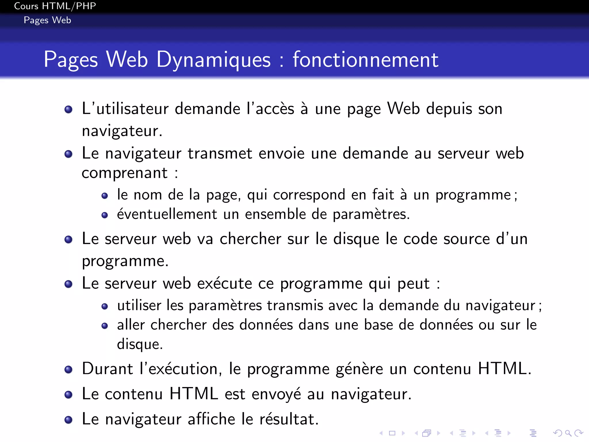 Cours HTML/PHP
Pages Web
Pages Web Dynamiques : fonctionnement
L’utilisateur demande l’acc`es `a une page Web depuis son
navigateur.
Le navigateur transmet envoie une demande au serveur web
comprenant :
le nom de la page, qui correspond en fait `a un programme ;
´eventuellement un ensemble de param`etres.
Le serveur web va chercher sur le disque le code source d’un
programme.
Le serveur web ex´ecute ce programme qui peut :
utiliser les param`etres transmis avec la demande du navigateur ;
aller chercher des donn´ees dans une base de donn´ees ou sur le
disque.
Durant l’ex´ecution, le programme g´en`ere un contenu HTML.
Le contenu HTML est envoy´e au navigateur.
Le navigateur aﬃche le r´esultat.
 