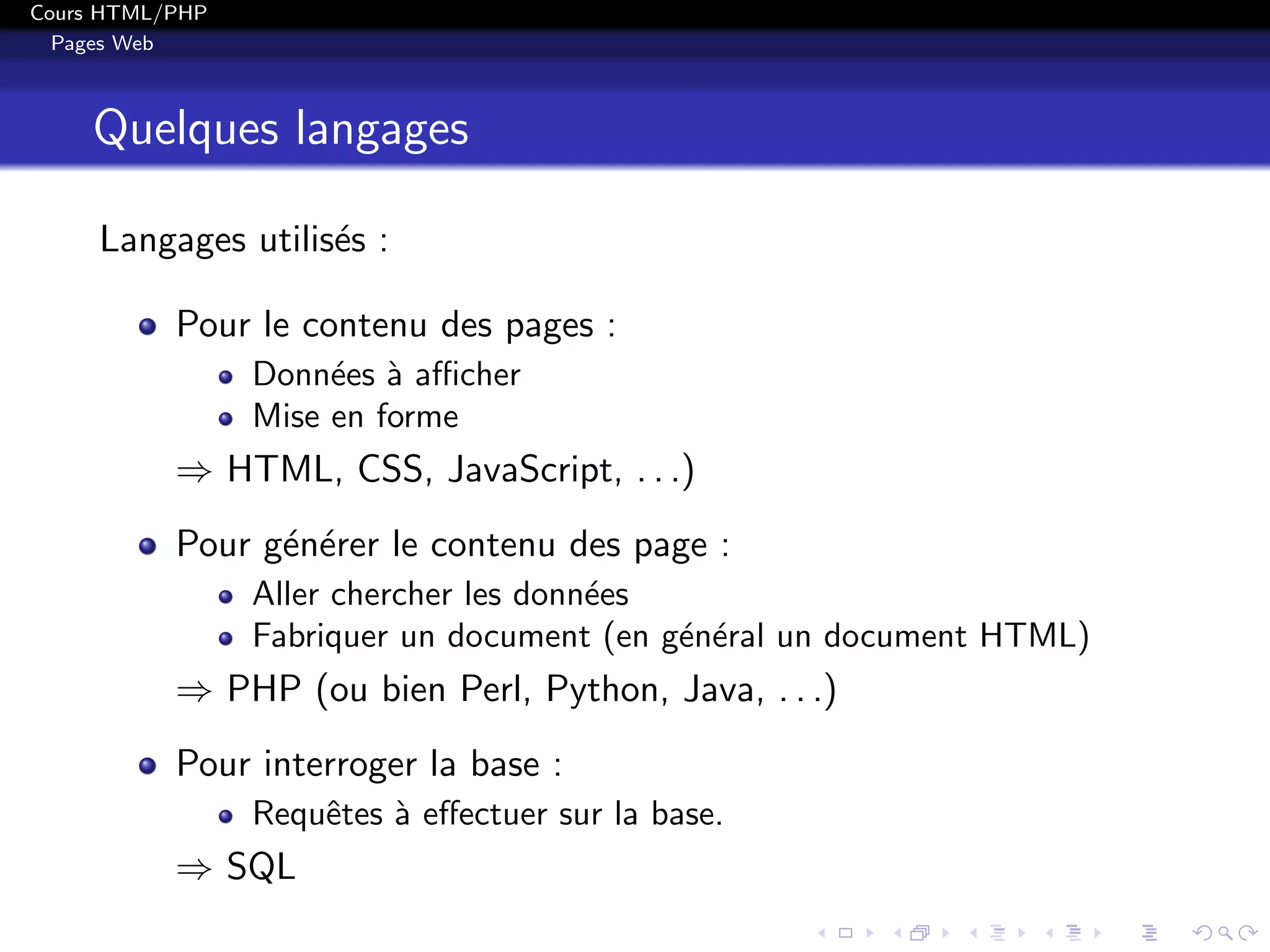 Cours HTML/PHP
Pages Web
Quelques langages
Langages utilis´es :
Pour le contenu des pages :
Donn´ees `a aﬃcher
Mise en forme
⇒ HTML, CSS, JavaScript, . . .)
Pour g´en´erer le contenu des page :
Aller chercher les donn´ees
Fabriquer un document (en g´en´eral un document HTML)
⇒ PHP (ou bien Perl, Python, Java, . . .)
Pour interroger la base :
Requˆetes `a eﬀectuer sur la base.
⇒ SQL
 