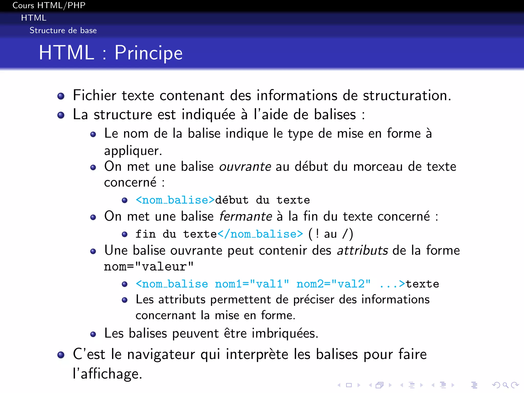 Cours HTML/PHP
HTML
Structure de base
HTML : Principe
Fichier texte contenant des informations de structuration.
La structure est indiqu´ee `a l’aide de balises :
Le nom de la balise indique le type de mise en forme `a
appliquer.
On met une balise ouvrante au d´ebut du morceau de texte
concern´e :
<nom balise>d´ebut du texte
On met une balise fermante `a la ﬁn du texte concern´e :
fin du texte</nom balise> ( ! au /)
Une balise ouvrante peut contenir des attributs de la forme
nom="valeur"
<nom balise nom1="val1" nom2="val2" ...>texte
Les attributs permettent de pr´eciser des informations
concernant la mise en forme.
Les balises peuvent ˆetre imbriqu´ees.
C’est le navigateur qui interpr`ete les balises pour faire
l’aﬃchage.
 