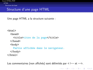 Cours HTML/PHP
HTML
Structure de base
Structure d’une page HTML
Une page HTML a la structure suivante :
<html>
<head>
<title>titre de la page</title>
</head>
<body>
Partie affich´ee dans le navigateur.
</body>
</html>
Les commentaires (non aﬃch´es) sont d´elimit´es par < !-- et -->.
 