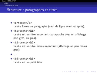Cours HTML/PHP
HTML
Structure de base
Structure : paragraphes et titres
<p>texte</p>
texte forme un paragraphe (saut de ligne avant et apr`es).
<h1>texte</h1>
texte est un titre important (paragraphe avec un aﬃchage
plus gros, en gras).
<h2>texte</h2>
texte est un titre moins important (aﬃchage un peu moins
gros).
. . .
<h6>texte</h6>
texte est un petit titre.
 