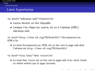 Cours HTML/PHP
HTML
Structure de base
Liens hypertextes
<a href="adresse web">texte</a>
texte devient un lien cliquable.
Lorsque l’on clique sur texte, on va `a l’adresse (URL)
adresse web.
<a href="http ://www.w3.org/TR/html401/">Documentation
HTML</a>
Le texte Documentation HTML est un lien vers la page web dont
l’adresse est http ://www.w3.org/TR/html401/
<a href="truc.html">Des trucs</a>
Le texte Des trucs est un lien vers la page web truc.html situ´ee
au mˆeme endroit que la page courante.
 
