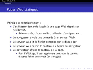 Cours HTML/PHP
Pages Web
Pages Web statiques
Principe de fonctionnement :
L’utilisateur demande l’acc`es `a une page Web depuis son
navigateur.
Adresse tap´ee, clic sur un lien, utilisation d’un signet, etc ...
Le navigateur envoie une demande `a un serveur Web.
Le serveur Web lit le ﬁchier demand´e sur le disque dur.
Le serveur Web envoie le contenu du ﬁchier au navigateur.
Le navigateur aﬃche le contenu de la page.
Pour l’aﬃchage, il peut ´egalement demander le contenu
d’autres ﬁchier au serveur (ex : images).
 