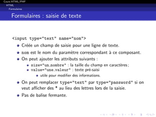 Cours HTML/PHP
HTML
Formulaires
Formulaires : saisie de texte
<input type="text" name="nom">
Cr´e´ee un champ de saisie pour une ligne de texte.
nom est le nom du param`etre correspondant `a ce composant.
On peut ajouter les attributs suivants :
size="un nombre" : la taille du champ en caract`eres ;
value="une valeur" : texte pr´e-saisi
utile pour modiﬁer des informations.
On peut remplacer type="text" par type="password" si on
veut aﬃcher des * au lieu des lettres lors de la saisie.
Pas de balise fermante.
 