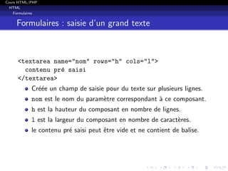 Cours HTML/PHP
HTML
Formulaires
Formulaires : saisie d’un grand texte
<textarea name="nom" rows="h" cols="l">
contenu pr´e saisi
</textarea>
Cr´e´ee un champ de saisie pour du texte sur plusieurs lignes.
nom est le nom du param`etre correspondant `a ce composant.
h est la hauteur du composant en nombre de lignes.
l est la largeur du composant en nombre de caract`eres.
le contenu pr´e saisi peut ˆetre vide et ne contient de balise.
 