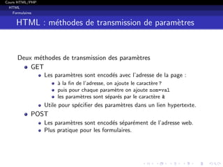 Cours HTML/PHP
HTML
Formulaires
HTML : m´ethodes de transmission de param`etres
Deux m´ethodes de transmission des param`etres
GET
Les param`etres sont encod´es avec l’adresse de la page :
`a la ﬁn de l’adresse, on ajoute le caract`ere ?
puis pour chaque param`etre on ajoute nom=val
les param`etres sont s´epar´es par le caract`ere &
Utile pour sp´eciﬁer des param`etres dans un lien hypertexte.
POST
Les param`etres sont encod´es s´epar´ement de l’adresse web.
Plus pratique pour les formulaires.
 