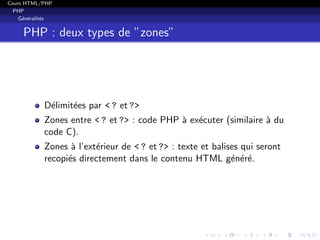 Cours HTML/PHP
PHP
G´en´eralit´es
PHP : deux types de ”zones”
D´elimit´ees par < ? et ?>
Zones entre < ? et ?> : code PHP `a ex´ecuter (similaire `a du
code C).
Zones `a l’ext´erieur de < ? et ?> : texte et balises qui seront
recopi´es directement dans le contenu HTML g´en´er´e.
 