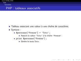 Cours HTML/PHP
PHP
G´en´eralit´es
PHP : tableaux associatifs
Tableau associant une valeur `a une chaˆıne de caract`eres.
Syntaxe :
$personne[’Prenom’] = ’Toto’ ;
Associe la valeur ’Toto’ `a la chaˆıne ’Prenom’.
print $personne[’Prenom’] ;
G´en`ere le texte Toto.
 