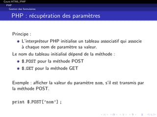 Cours HTML/PHP
PHP
Gestion des formulaires
PHP : r´ecup´eration des param`etres
Principe :
L’interpr´eteur PHP initialise un tableau associatif qui associe
`a chaque nom de param`etre sa valeur.
Le nom du tableau initialis´e d´epend de la m´ethode :
$ POST pour la m´ethode POST
$ GET pour la m´ethode GET
Exemple : aﬃcher la valeur du param`etre nom, s’il est transmis par
la m´ethode POST.
print $ POST[’nom’] ;
 