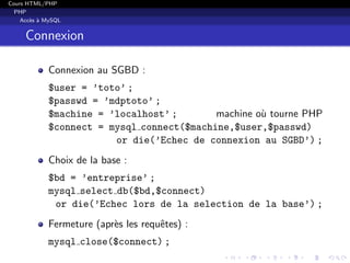 Cours HTML/PHP
PHP
Acc`es `a MySQL
Connexion
Connexion au SGBD :
$user = ’toto’ ;
$passwd = ’mdptoto’ ;
$machine = ’localhost’ ; machine o`u tourne PHP
$connect = mysql connect($machine,$user,$passwd)
or die(’Echec de connexion au SGBD’) ;
Choix de la base :
$bd = ’entreprise’ ;
mysql select db($bd,$connect)
or die(’Echec lors de la selection de la base’) ;
Fermeture (apr`es les requˆetes) :
mysql close($connect) ;
 
